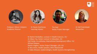 Professor Allison Littlejohn
Academic Director
Dr Koula Charitonos
Learning Advisor
Tim Seal
Senior Project Manager
Dr Heli Kaatrakoski
Researcher
Dr Rachel McMullan, Lecturer in Health Sciences, OU
Dr Alison Fox, Senior Lecturer in Education, OU
Gail Vardy, Co-ordinator, International Development Office, OU
Richard Dobson
Martin Hughes, Senior Project Manager, LDS, OU
Dr Ben Amos, Health Systems, Mott MacDonald
Dr Saba Mussavi, Epidemiologist, Health Systems Strengthening
 