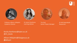 Professor Allison Littlejohn
Academic Director
Dr Koula Charitonos
Learning Advisor
Tim Seal
Senior Project Manager
Dr Heli Kaatrakoski
Researcher
Koula.charitonos@open.ac.uk
@ch_koula
Allison.littlejohn@Glasgow.ac.uk
@allisonl
 