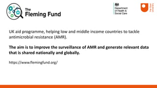 UK aid programme, helping low and middle income countries to tackle
antimicrobial resistance (AMR).
The aim is to improve the surveillance of AMR and generate relevant data
that is shared nationally and globally.
https://www.flemingfund.org/
 