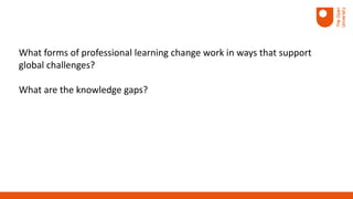 What forms of professional learning change work in ways that support
global challenges?
What are the knowledge gaps?
 