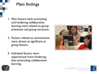 Main findings Main factors both promoting and hindering collaborative learning were related to group processes and group structure. Factors related to environment were almost as significant as group factors.  Individual factors were experienced more hindering than promoting collaborative learning.  