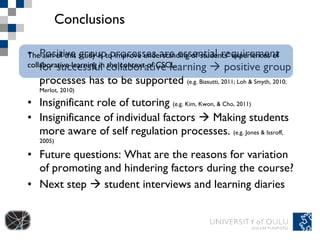 Conclusions Positive group processes are essential requirement for successful collaborative learning    positive group processes has to be supported  (e.g. Biasutti, 2011; Loh & Smyth, 2010; Merlot, 2010) Insignificant role of tutoring  (e.g. Kim, Kwon, & Cho, 2011) Insignificance of individual factors    Making students more aware of self regulation processes.  (e.g. Jones & Issroff, 2005) Future questions: What are the reasons for variation of promoting and hindering factors during the course?  Next step    student interviews and learning diaries The aim of this study is to improve understanding of students’ experiences of collaborative learning in the context of CSCL. 