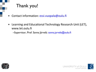 Thank you! Contact information:  [email_address] Learning and Educational Technology Research Unit (LET), www.let.oulu.fi  Supervisor, Prof. Sanna Järvelä:  [email_address] 