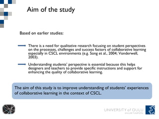Aim of the study Based on earlier studies :  The aim of this study is to improve understanding of students’ experiences of collaborative learning in the context of CSCL. There is a need for qualitative research focusing on student perspectives on the processes, challenges and success factors of collaborative learning especially in CSCL environments (e.g. Song et al., 2004; Vonderwell, 2003). Understanding students’ perspective is essential because this helps designers and teachers to provide specific instructions and support for enhancing the quality of collaborative learning.  