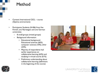 Method Context: International CSCL – course (Optima environment) Participants: Students (N=86) from five Finnish, one Norwegian and one German universities 8 small groups (mixed groups) Background information: Educational background: Educational sciences (66%), computer sciences (10%), other (23%). Majority of respondents had earlier experiences on collaborative learning (62%) and studying in virtual course (61%). Preliminary understanding about collaborative learning (definitions in the beginning of the course)  