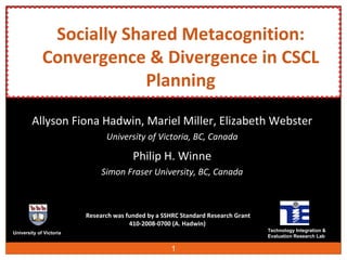 Socially Shared Metacognition: Convergence & Divergence in CSCL Planning Allyson Fiona Hadwin,  Mariel Miller,  Elizabeth Webster University of Victoria, BC, Canada Philip H. Winne Simon Fraser University, BC, Canada University of Victoria Technology Integration &  Evaluation Research Lab Research was funded by a SSHRC Standard Research Grant 410-2008-0700 (A. Hadwin) 