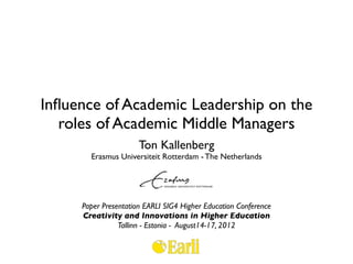 Inﬂuence of Academic Leadership on the
   roles of Academic Middle Managers
                      Ton Kallenberg
       Erasmus Universiteit Rotterdam - The Netherlands




     Paper Presentation EARLI SIG4 Higher Education Conference
     Creativity and Innovations in Higher Education
                Tallinn - Estonia - August14-17, 2012
 