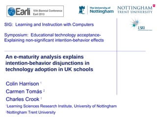 SIG: Learning and Instruction with Computers
Symposium: Educational technology acceptance-
Explaining non-significant intention-behavior effects
An e-maturity analysis explains
intention-behavior disjunctions in
technology adoption in UK schools
Colin Harrison 1
Carmen Tomás 2
Charles Crook 1
1
Learning Sciences Research Institute, University of Nottingham
2
Nottingham Trent University
 