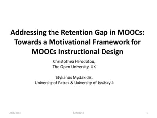 Addressing the Retention Gap in MOOCs:
Towards a Motivational Framework for
MOOCs Instructional Design
Christothea Herodotou,
The Open University, UK
Stylianos Mystakidis,
University of Patras & University of Jyväskylä
26/8/2015 1EARLI2015
 