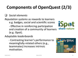 Components of OpenQuest (2/3)
 Social elements
Reputation systems as rewards to learners
e.g. badges, social and scientific scores
- Effective in reinforcing participation
and creation of a community of learners
(e.g. iSpot).
Adaptable leaderboards
- Contrasting learner’s performance to
meaningfully-related others (e.g.,
teammates) increases intrinsic
motivation.
26/8/2015 EARLI2015 10
 