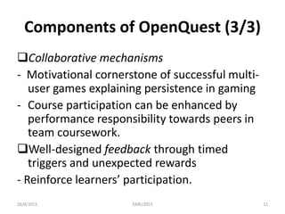 Components of OpenQuest (3/3)
Collaborative mechanisms
- Motivational cornerstone of successful multi-
user games explaining persistence in gaming
- Course participation can be enhanced by
performance responsibility towards peers in
team coursework.
Well-designed feedback through timed
triggers and unexpected rewards
- Reinforce learners’ participation.
26/8/2015 EARLI2015 11
 