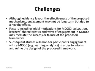 Challenges
• Although evidence favour the effectiveness of the proposed
mechanisms, engagement may not be long-term but due to
a novelty effect.
• Factors including initial motivations for MOOC registration,
learners’ characteristics and ways of engagement in MOOCs
may mediate the success or failure of the proposed
framework.
• Subsequent studies will monitor participants engagement
with a MOOC (e.g. learning analytics) in order to inform
and refine the design of the proposed framework.
26/8/2015 EARLI2015 13
 
