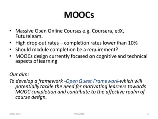 MOOCs
• Massive Open Online Courses e.g. Coursera, edX,
Futurelearn.
• High drop-out rates – completion rates lower than 10%
• Should module completion be a requirement?
• MOOCs design currently focused on cognitive and technical
aspects of learning
Our aim:
To develop a framework -Open Quest Framework-which will
potentially tackle the need for motivating learners towards
MOOC completion and contribute to the affective realm of
course design.
26/8/2015 EARLI2015 2
 