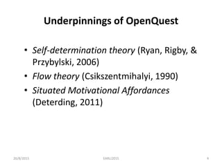 Underpinnings of OpenQuest
• Self-determination theory (Ryan, Rigby, &
Przybylski, 2006)
• Flow theory (Csikszentmihalyi, 1990)
• Situated Motivational Affordances
(Deterding, 2011)
26/8/2015 EARLI2015 4
 