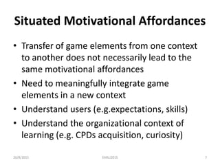 Situated Motivational Affordances
• Transfer of game elements from one context
to another does not necessarily lead to the
same motivational affordances
• Need to meaningfully integrate game
elements in a new context
• Understand users (e.g.expectations, skills)
• Understand the organizational context of
learning (e.g. CPDs acquisition, curiosity)
26/8/2015 EARLI2015 7
 