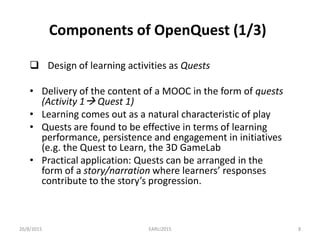 Components of OpenQuest (1/3)
 Design of learning activities as Quests
• Delivery of the content of a MOOC in the form of quests
(Activity 1 Quest 1)
• Learning comes out as a natural characteristic of play
• Quests are found to be effective in terms of learning
performance, persistence and engagement in initiatives
(e.g. the Quest to Learn, the 3D GameLab
• Practical application: Quests can be arranged in the
form of a story/narration where learners’ responses
contribute to the story’s progression.
26/8/2015 EARLI2015 8
 