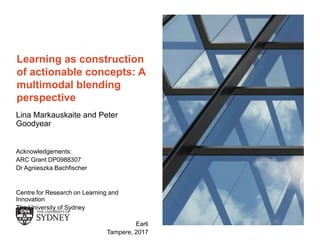 The University of Sydney Page 1
Learning as construction
of actionable concepts: A
multimodal blending
perspective
Lina Markauskaite and Peter
Goodyear
Acknowledgements:
ARC Grant DP0988307
Dr Agnieszka Bachfischer
Centre for Research on Learning and
Innovation
The University of Sydney
Earli
Tampere, 2017
 