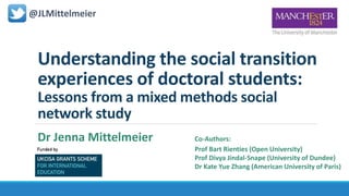 Understanding the social transition
experiences of doctoral students:
Lessons from a mixed methods social
network study
@JLMittelmeier
Dr Jenna Mittelmeier Co-Authors:
Prof Bart Rienties (Open University)
Prof Divya Jindal-Snape (University of Dundee)
Dr Kate Yue Zhang (American University of Paris)
 