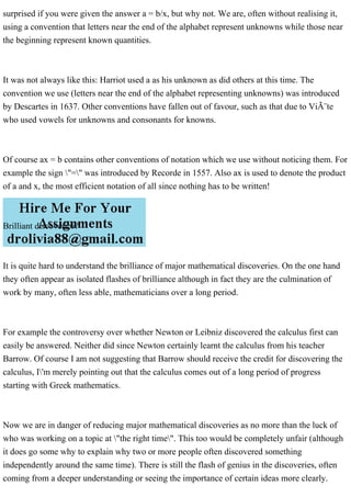 surprised if you were given the answer a = b/x, but why not. We are, often without realising it,
using a convention that letters near the end of the alphabet represent unknowns while those near
the beginning represent known quantities.
It was not always like this: Harriot used a as his unknown as did others at this time. The
convention we use (letters near the end of the alphabet representing unknowns) was introduced
by Descartes in 1637. Other conventions have fallen out of favour, such as that due to ViÃ¨te
who used vowels for unknowns and consonants for knowns.
Of course ax = b contains other conventions of notation which we use without noticing them. For
example the sign "=" was introduced by Recorde in 1557. Also ax is used to denote the product
of a and x, the most efficient notation of all since nothing has to be written!
Brilliant discoveries?
It is quite hard to understand the brilliance of major mathematical discoveries. On the one hand
they often appear as isolated flashes of brilliance although in fact they are the culmination of
work by many, often less able, mathematicians over a long period.
For example the controversy over whether Newton or Leibniz discovered the calculus first can
easily be answered. Neither did since Newton certainly learnt the calculus from his teacher
Barrow. Of course I am not suggesting that Barrow should receive the credit for discovering the
calculus, I'm merely pointing out that the calculus comes out of a long period of progress
starting with Greek mathematics.
Now we are in danger of reducing major mathematical discoveries as no more than the luck of
who was working on a topic at "the right time". This too would be completely unfair (although
it does go some why to explain why two or more people often discovered something
independently around the same time). There is still the flash of genius in the discoveries, often
coming from a deeper understanding or seeing the importance of certain ideas more clearly.
 