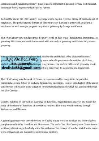 variations and differential geometry. Euler was also important in pushing forward with research
in number theory begun so effectively by Fermat.
Toward the end of the 18th Century, Lagrange was to begin a rigorous theory of functions and of
mechanics. The period around the turn of the century saw Laplace's great work on celestial
mechanics as well as major progress in synthetic geometry by Monge and Carnot.
The 19th Century saw rapid progress. Fourier's work on heat was of fundamental importance. In
geometry PlÃ¼cker produced fundamental work on analytic geometry and Steiner in synthetic
geometry.
Non-euclidean geometry developed by Lobachevsky and Bolyai led to characterisation of
geometry by Riemann. Gauss, thought by some to be the greatest mathematician of all time,
studied quadratic reciprocity and integer congruences. His work in differential geometry was to
revolutionise the topic. He also contributed in a major way to astronomy and magnetism.
The 19th Century saw the work of Galois on equations and his insight into the path that
mathematics would follow in studying fundamental operations. Galois' introduction of the group
concept was to herald in a new direction for mathematical research which has continued through
the 20th Century.
Cauchy, building on the work of Lagrange on functions, began rigorous analysis and began the
study of the theory of functions of a complex variable. This work would continue through
Weierstrass and Riemann.
Algebraic geometry was carried forward by Cayley whose work on matrices and linear algebra
complemented that by Hamilton and Grassmann. The end of the 19th Century saw Cantor invent
set theory almost single handedly while his analysis of the concept of number added to the major
work of Dedekind and Weierstrass on irrational numbers
 