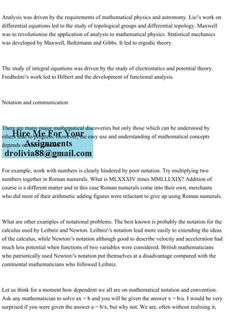 Analysis was driven by the requirements of mathematical physics and astronomy. Lie's work on
differential equations led to the study of topological groups and differential topology. Maxwell
was to revolutionise the application of analysis to mathematical physics. Statistical mechanics
was developed by Maxwell, Boltzmann and Gibbs. It led to ergodic theory.
The study of integral equations was driven by the study of electrostatics and potential theory.
Fredholm's work led to Hilbert and the development of functional analysis.
Notation and communication
There are many major mathematical discoveries but only those which can be understood by
others lead to progress. However, the easy use and understanding of mathematical concepts
depends on their notation.
For example, work with numbers is clearly hindered by poor notation. Try multiplying two
numbers together in Roman numerals. What is MLXXXIV times MMLLLXIX? Addition of
course is a different matter and in this case Roman numerals come into their own, merchants
who did most of their arithmetic adding figures were reluctant to give up using Roman numerals.
What are other examples of notational problems. The best known is probably the notation for the
calculus used by Leibniz and Newton. Leibniz's notation lead more easily to extending the ideas
of the calculus, while Newton's notation although good to describe velocity and acceleration had
much less potential when functions of two variables were considered. British mathematicians
who patriotically used Newton's notation put themselves at a disadvantage compared with the
continental mathematicians who followed Leibniz.
Let us think for a moment how dependent we all are on mathematical notation and convention.
Ask any mathematician to solve ax = b and you will be given the answer x = b/a. I would be very
surprised if you were given the answer a = b/x, but why not. We are, often without realising it,
 
