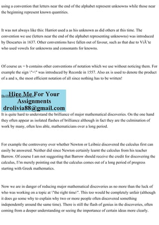 using a convention that letters near the end of the alphabet represent unknowns while those near
the beginning represent known quantities.
It was not always like this: Harriot used a as his unknown as did others at this time. The
convention we use (letters near the end of the alphabet representing unknowns) was introduced
by Descartes in 1637. Other conventions have fallen out of favour, such as that due to ViÃ¨te
who used vowels for unknowns and consonants for knowns.
Of course ax = b contains other conventions of notation which we use without noticing them. For
example the sign "=" was introduced by Recorde in 1557. Also ax is used to denote the product
of a and x, the most efficient notation of all since nothing has to be written!
Brilliant discoveries?
It is quite hard to understand the brilliance of major mathematical discoveries. On the one hand
they often appear as isolated flashes of brilliance although in fact they are the culmination of
work by many, often less able, mathematicians over a long period.
For example the controversy over whether Newton or Leibniz discovered the calculus first can
easily be answered. Neither did since Newton certainly learnt the calculus from his teacher
Barrow. Of course I am not suggesting that Barrow should receive the credit for discovering the
calculus, I'm merely pointing out that the calculus comes out of a long period of progress
starting with Greek mathematics.
Now we are in danger of reducing major mathematical discoveries as no more than the luck of
who was working on a topic at "the right time". This too would be completely unfair (although
it does go some why to explain why two or more people often discovered something
independently around the same time). There is still the flash of genius in the discoveries, often
coming from a deeper understanding or seeing the importance of certain ideas more clearly.
 