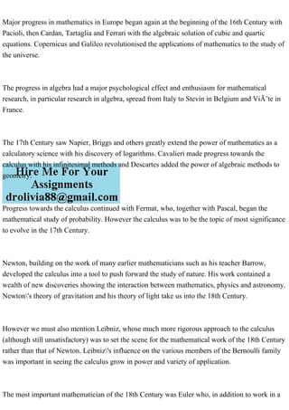 Major progress in mathematics in Europe began again at the beginning of the 16th Century with
Pacioli, then Cardan, Tartaglia and Ferrari with the algebraic solution of cubic and quartic
equations. Copernicus and Galileo revolutionised the applications of mathematics to the study of
the universe.
The progress in algebra had a major psychological effect and enthusiasm for mathematical
research, in particular research in algebra, spread from Italy to Stevin in Belgium and ViÃ¨te in
France.
The 17th Century saw Napier, Briggs and others greatly extend the power of mathematics as a
calculatory science with his discovery of logarithms. Cavalieri made progress towards the
calculus with his infinitesimal methods and Descartes added the power of algebraic methods to
geometry.
Progress towards the calculus continued with Fermat, who, together with Pascal, began the
mathematical study of probability. However the calculus was to be the topic of most significance
to evolve in the 17th Century.
Newton, building on the work of many earlier mathematicians such as his teacher Barrow,
developed the calculus into a tool to push forward the study of nature. His work contained a
wealth of new discoveries showing the interaction between mathematics, physics and astronomy.
Newton's theory of gravitation and his theory of light take us into the 18th Century.
However we must also mention Leibniz, whose much more rigorous approach to the calculus
(although still unsatisfactory) was to set the scene for the mathematical work of the 18th Century
rather than that of Newton. Leibniz's influence on the various members of the Bernoulli family
was important in seeing the calculus grow in power and variety of application.
The most important mathematician of the 18th Century was Euler who, in addition to work in a
 
