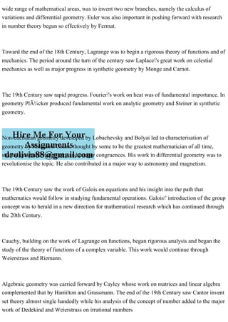 wide range of mathematical areas, was to invent two new branches, namely the calculus of
variations and differential geometry. Euler was also important in pushing forward with research
in number theory begun so effectively by Fermat.
Toward the end of the 18th Century, Lagrange was to begin a rigorous theory of functions and of
mechanics. The period around the turn of the century saw Laplace's great work on celestial
mechanics as well as major progress in synthetic geometry by Monge and Carnot.
The 19th Century saw rapid progress. Fourier's work on heat was of fundamental importance. In
geometry PlÃ¼cker produced fundamental work on analytic geometry and Steiner in synthetic
geometry.
Non-euclidean geometry developed by Lobachevsky and Bolyai led to characterisation of
geometry by Riemann. Gauss, thought by some to be the greatest mathematician of all time,
studied quadratic reciprocity and integer congruences. His work in differential geometry was to
revolutionise the topic. He also contributed in a major way to astronomy and magnetism.
The 19th Century saw the work of Galois on equations and his insight into the path that
mathematics would follow in studying fundamental operations. Galois' introduction of the group
concept was to herald in a new direction for mathematical research which has continued through
the 20th Century.
Cauchy, building on the work of Lagrange on functions, began rigorous analysis and began the
study of the theory of functions of a complex variable. This work would continue through
Weierstrass and Riemann.
Algebraic geometry was carried forward by Cayley whose work on matrices and linear algebra
complemented that by Hamilton and Grassmann. The end of the 19th Century saw Cantor invent
set theory almost single handedly while his analysis of the concept of number added to the major
work of Dedekind and Weierstrass on irrational numbers
 