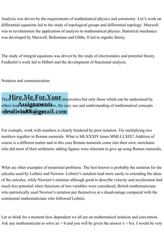 Analysis was driven by the requirements of mathematical physics and astronomy. Lie's work on
differential equations led to the study of topological groups and differential topology. Maxwell
was to revolutionise the application of analysis to mathematical physics. Statistical mechanics
was developed by Maxwell, Boltzmann and Gibbs. It led to ergodic theory.
The study of integral equations was driven by the study of electrostatics and potential theory.
Fredholm's work led to Hilbert and the development of functional analysis.
Notation and communication
There are many major mathematical discoveries but only those which can be understood by
others lead to progress. However, the easy use and understanding of mathematical concepts
depends on their notation.
For example, work with numbers is clearly hindered by poor notation. Try multiplying two
numbers together in Roman numerals. What is MLXXXIV times MMLLLXIX? Addition of
course is a different matter and in this case Roman numerals come into their own, merchants
who did most of their arithmetic adding figures were reluctant to give up using Roman numerals.
What are other examples of notational problems. The best known is probably the notation for the
calculus used by Leibniz and Newton. Leibniz's notation lead more easily to extending the ideas
of the calculus, while Newton's notation although good to describe velocity and acceleration had
much less potential when functions of two variables were considered. British mathematicians
who patriotically used Newton's notation put themselves at a disadvantage compared with the
continental mathematicians who followed Leibniz.
Let us think for a moment how dependent we all are on mathematical notation and convention.
Ask any mathematician to solve ax = b and you will be given the answer x = b/a. I would be very
 