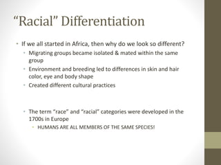“Racial” Differentiation
• If we all started in Africa, then why do we look so different?
• Migrating groups became isolated & mated within the same
group
• Environment and breeding led to differences in skin and hair
color, eye and body shape
• Created different cultural practices
• The term “race” and “racial” categories were developed in the
1700s in Europe
• HUMANS ARE ALL MEMBERS OF THE SAME SPECIES!
 