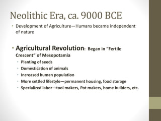 Neolithic Era, ca. 9000 BCE
• Development of Agriculture—Humans became independent
of nature
• Agricultural Revolution: Began in “Fertile
Crescent” of Mesopotamia
• Planting of seeds
• Domestication of animals
• Increased human population
• More settled lifestyle—permanent housing, food storage
• Specialized labor—tool makers, Pot makers, home builders, etc.
 