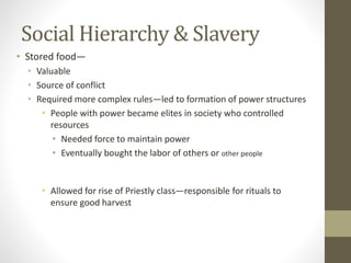 Social Hierarchy & Slavery
• Stored food—
• Valuable
• Source of conflict
• Required more complex rules—led to formation of power structures
• People with power became elites in society who controlled
resources
• Needed force to maintain power
• Eventually bought the labor of others or other people
• Allowed for rise of Priestly class—responsible for rituals to
ensure good harvest
 