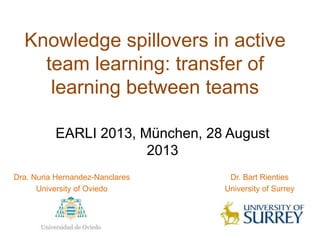 Knowledge spillovers in active
team learning: transfer of
learning between teams
Dra. Nuria Hernandez-Nanclares
University of Oviedo
EARLI 2013, München, 28 August
2013
Dr. Bart Rienties
University of Surrey
 