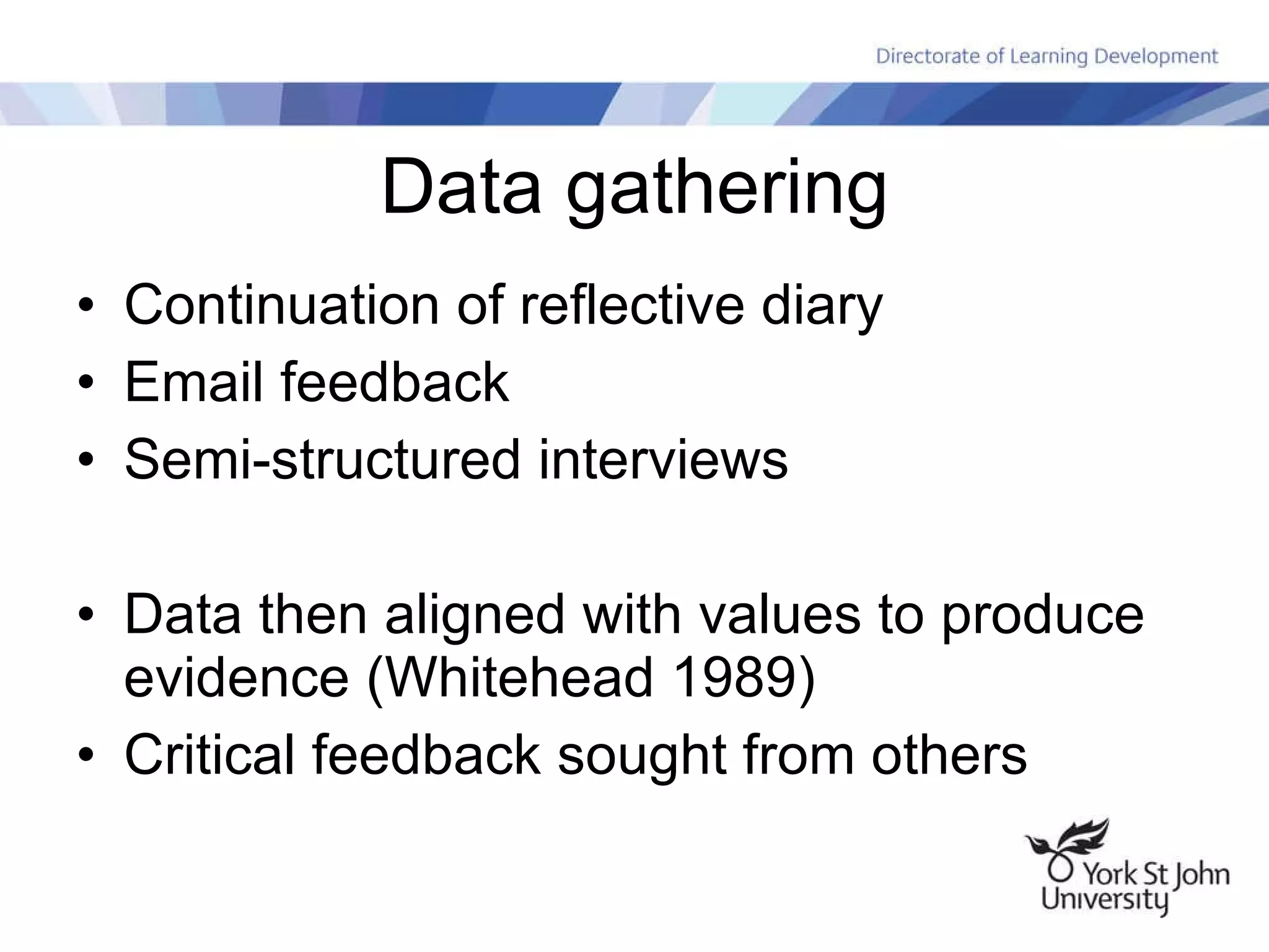Data gathering Continuation of reflective diary Email feedback Semi-structured interviews Data then aligned with values to produce evidence (Whitehead 1989) Critical feedback sought from others 