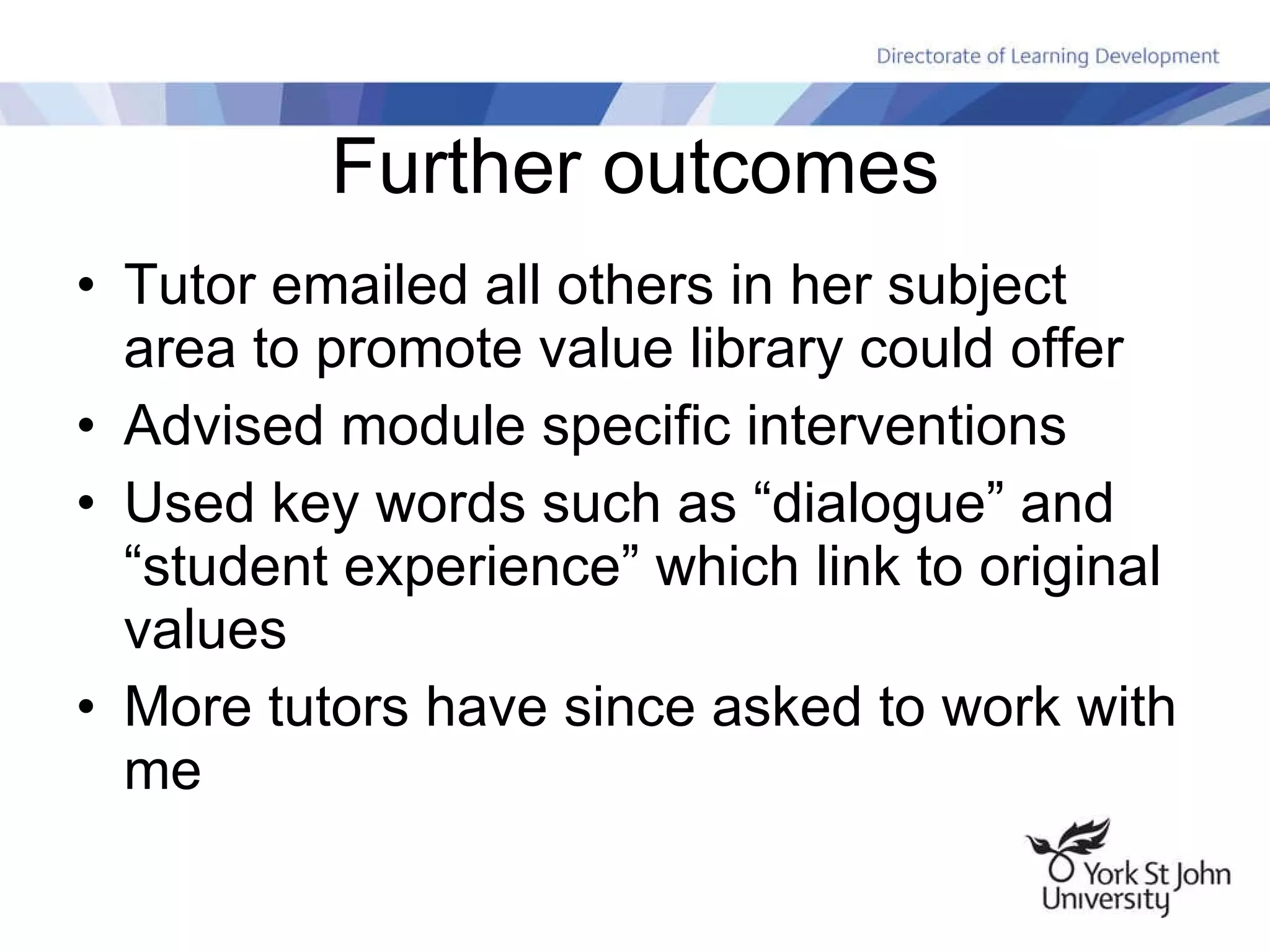 Further outcomes Tutor emailed all others in her subject area to promote value library could offer Advised module specific interventions Used key words such as “dialogue” and “student experience” which link to original values More tutors have since asked to work with me 