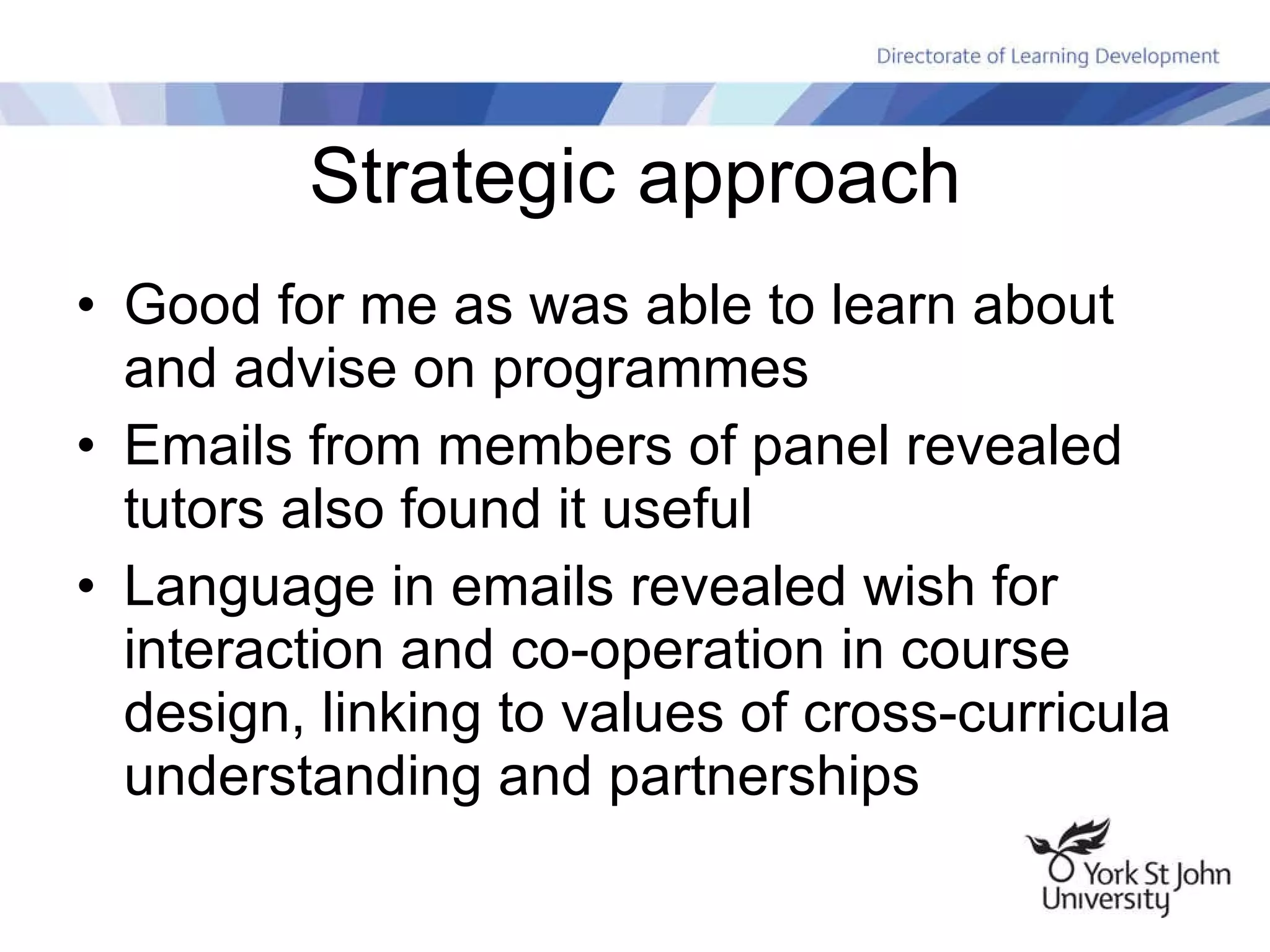 Strategic approach Good for me as was able to learn about and advise on programmes Emails from members of panel revealed tutors also found it useful Language in emails revealed wish for interaction and co-operation in course design, linking to values of cross-curricula understanding and partnerships 