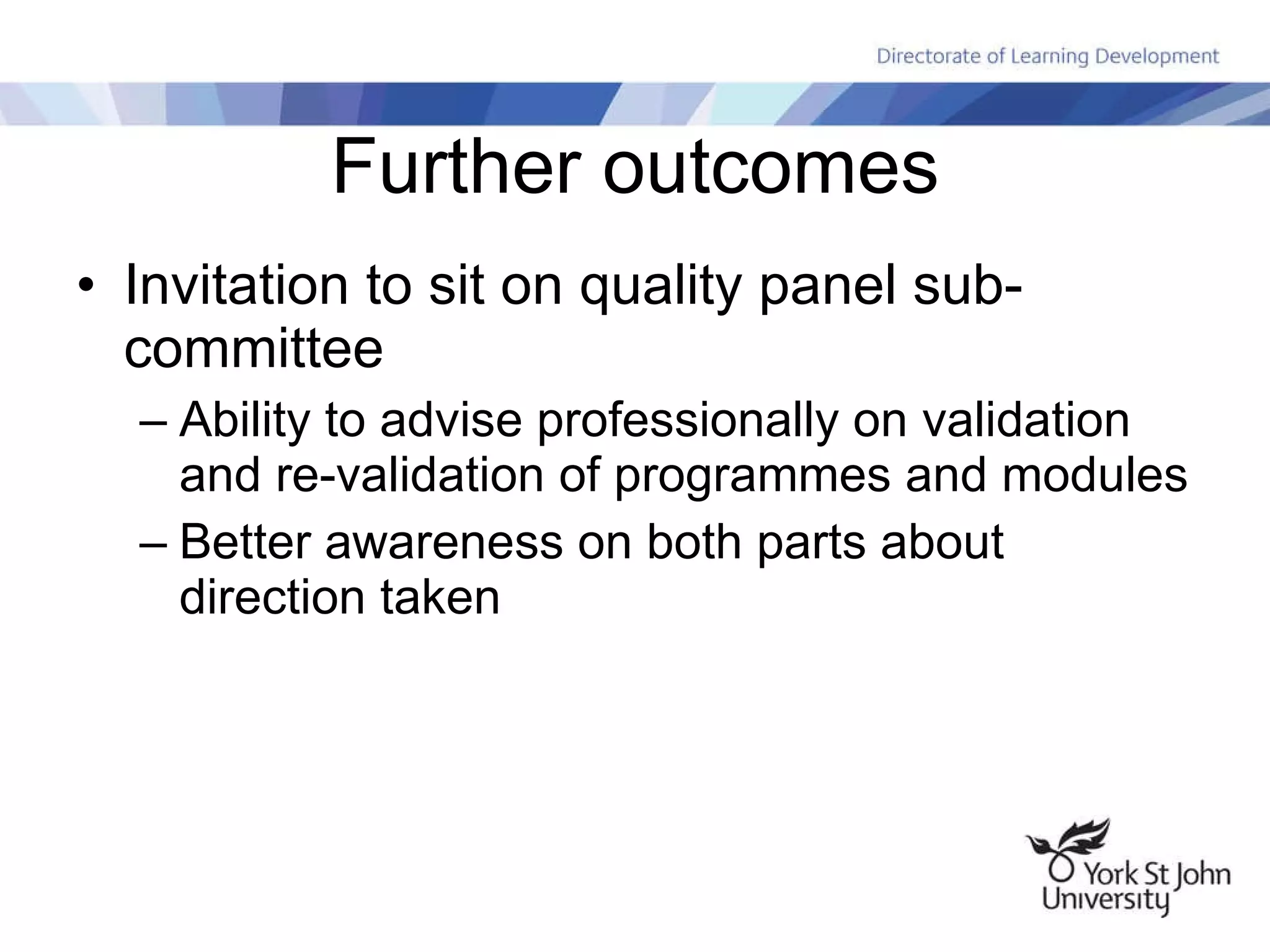 Further outcomes Invitation to sit on quality panel sub-committee Ability to advise professionally on validation and re-validation of programmes and modules Better awareness on both parts about direction taken 