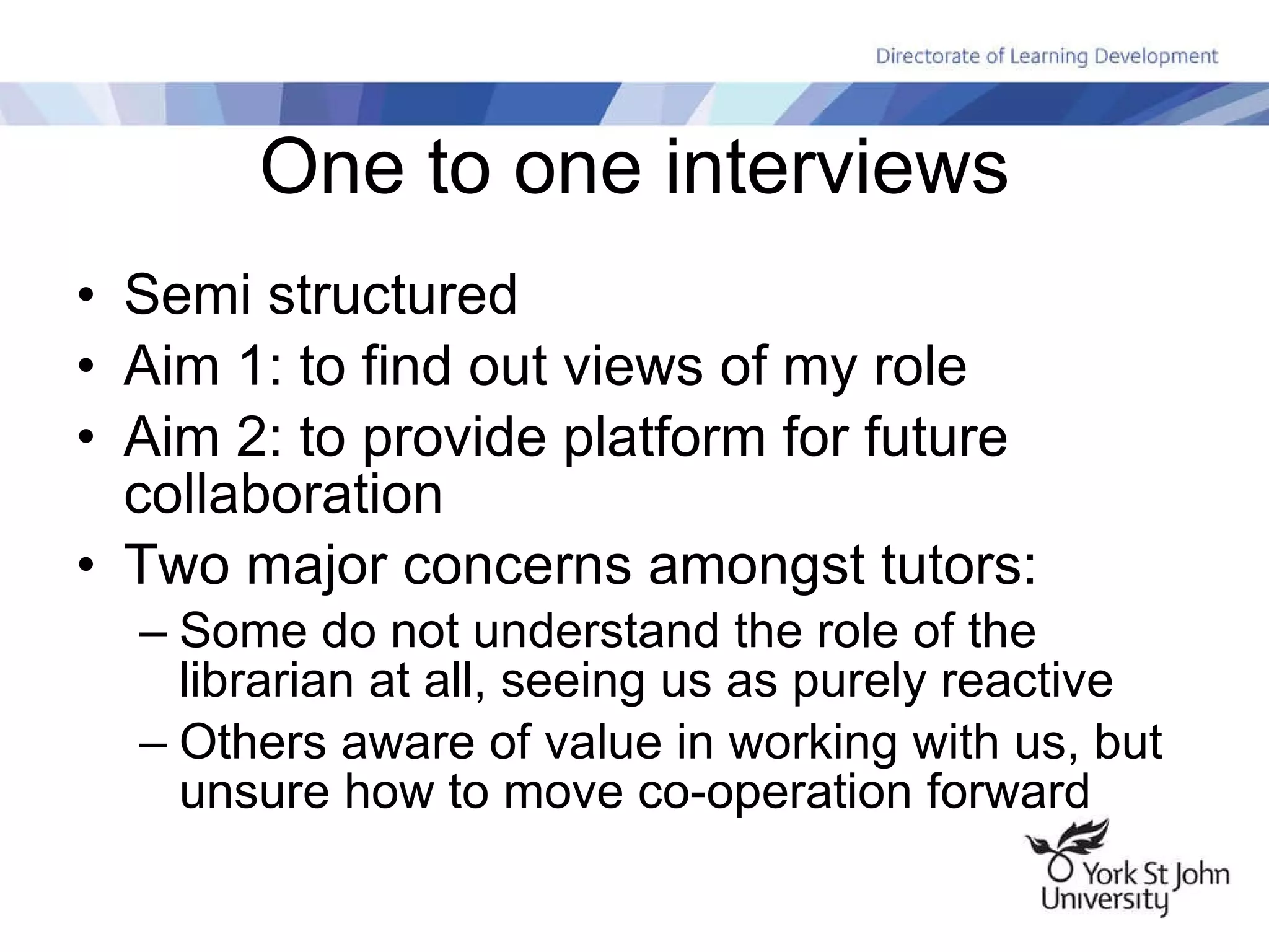 One to one interviews Semi structured Aim 1: to find out views of my role Aim 2: to provide platform for future collaboration Two major concerns amongst tutors: Some do not understand the role of the librarian at all, seeing us as purely reactive Others aware of value in working with us, but unsure how to move co-operation forward 