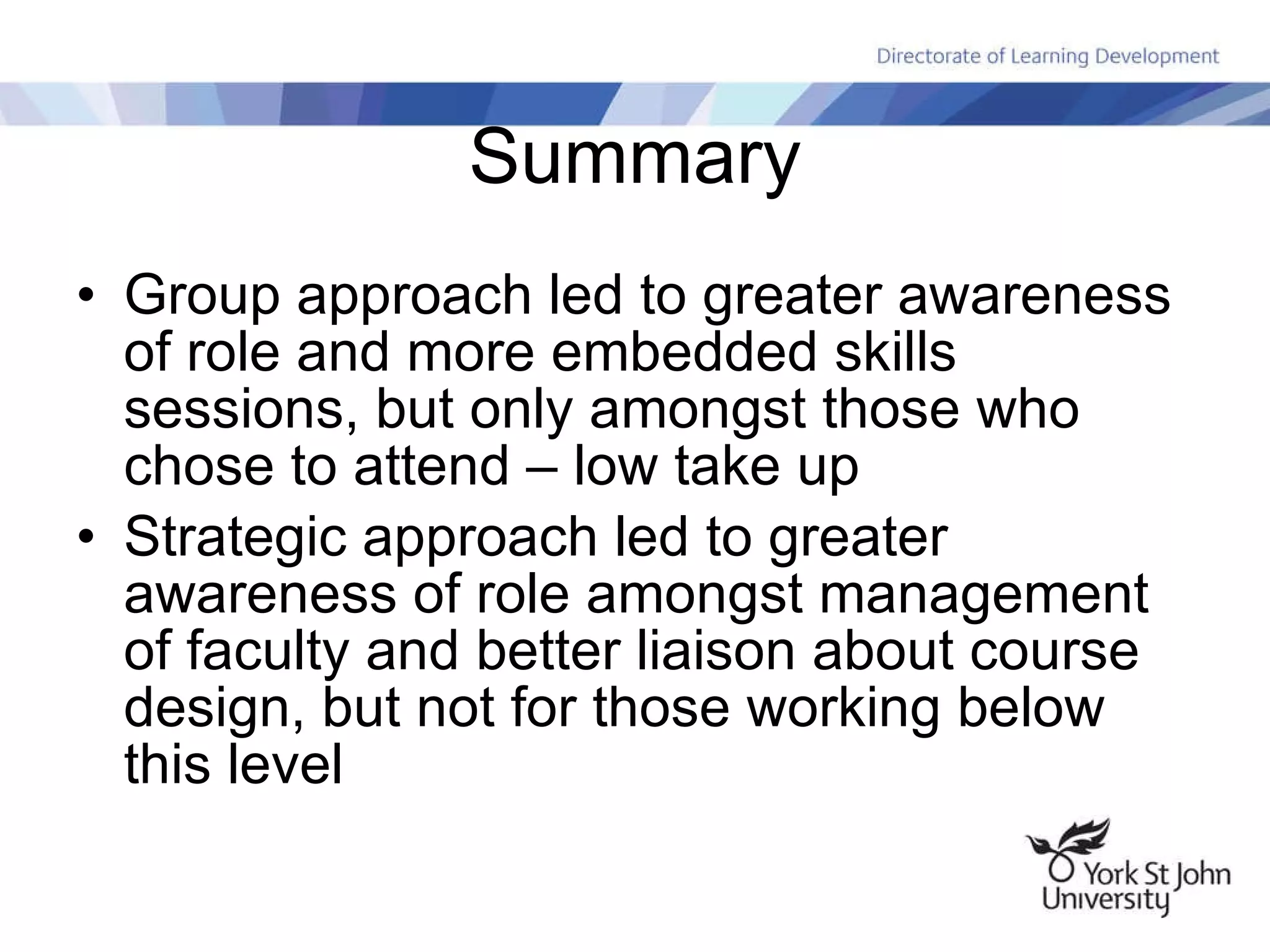 Summary Group approach led to greater awareness of role and more embedded skills sessions, but only amongst those who chose to attend – low take up Strategic approach led to greater awareness of role amongst management of faculty and better liaison about course design, but not for those working below this level 