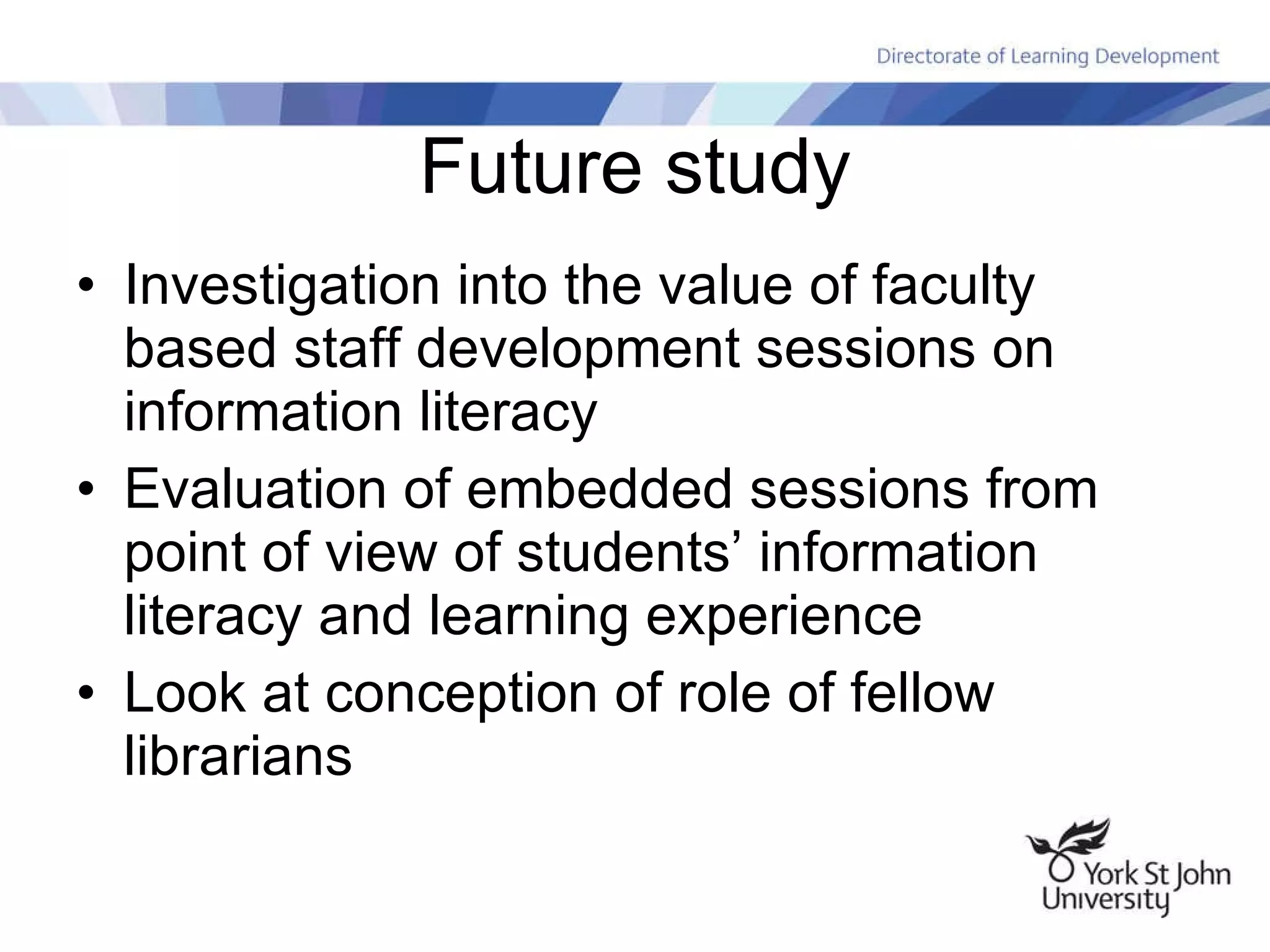 Future study Investigation into the value of faculty based staff development sessions on information literacy Evaluation of embedded sessions from point of view of students’ information literacy and learning experience Look at conception of role of fellow librarians 