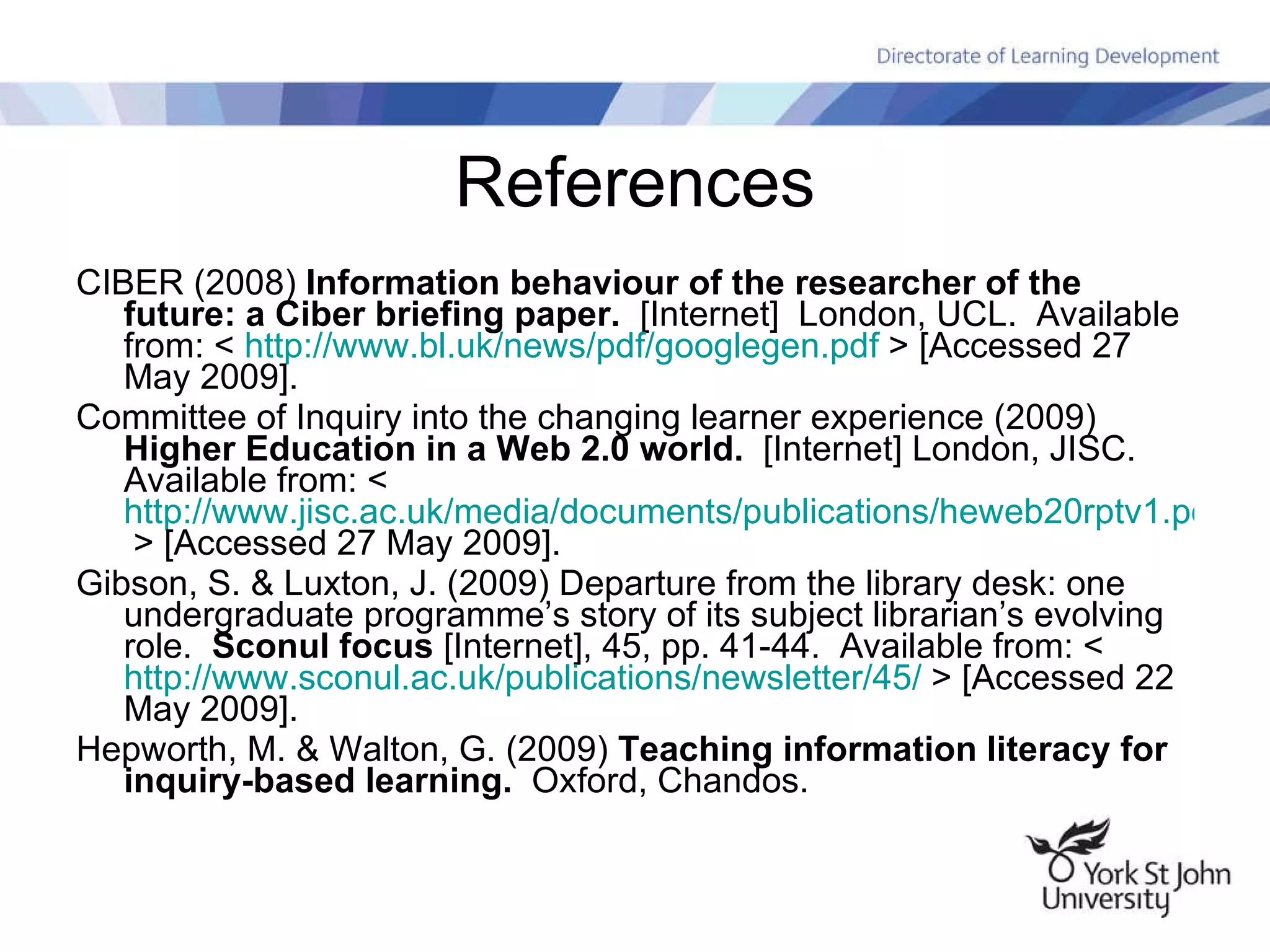 References CIBER (2008)  Information behaviour of the researcher of the future: a Ciber briefing paper.   [Internet]  London, UCL.  Available from: <  http:// www.bl.uk/news/pdf/googlegen.pdf  > [Accessed 27 May 2009]. Committee of Inquiry into the changing learner experience (2009)  Higher Education in a Web 2.0 world.   [Internet] London, JISC.  Available from: <  http://www.jisc.ac.uk/media/documents/publications/heweb20rptv1.pdf   > [Accessed 27 May 2009]. Gibson, S. & Luxton, J. (2009) Departure from the library desk: one undergraduate programme’s story of its subject librarian’s evolving role.  Sconul focus  [Internet], 45, pp. 41-44.  Available from: <  http://www.sconul.ac.uk/publications/newsletter/45/  > [Accessed 22 May 2009]. Hepworth, M. & Walton, G. (2009)  Teaching information literacy for inquiry-based learning.   Oxford, Chandos. 