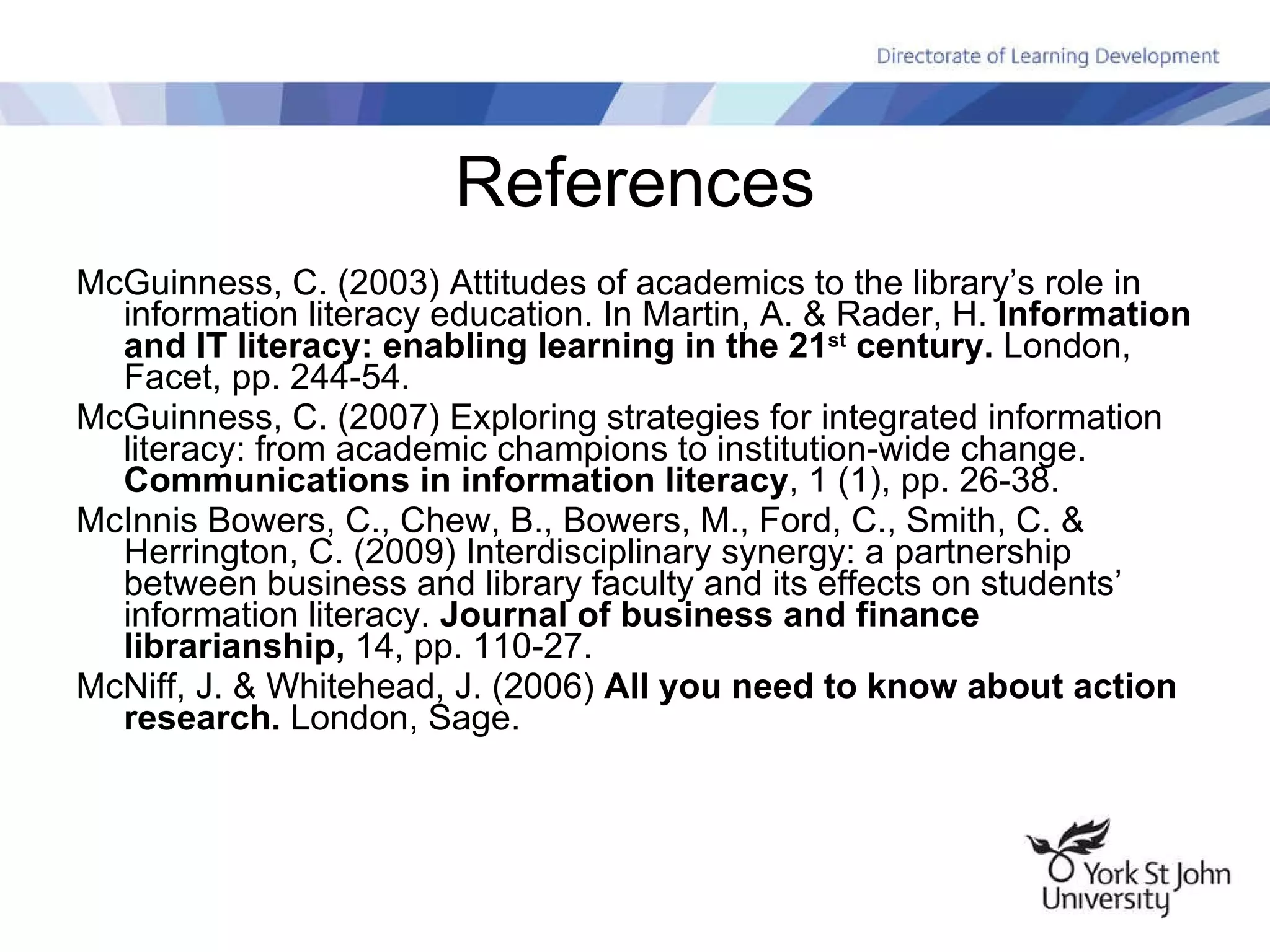References McGuinness, C. (2003) Attitudes of academics to the library’s role in information literacy education. In Martin, A. & Rader, H.  Information and IT literacy: enabling learning in the 21 st  century.  London, Facet, pp. 244-54. McGuinness, C. (2007) Exploring strategies for integrated information literacy: from academic champions to institution-wide change.  Communications in information literacy , 1 (1), pp. 26-38. McInnis Bowers, C., Chew, B., Bowers, M., Ford, C., Smith, C. & Herrington, C. (2009) Interdisciplinary synergy: a partnership between business and library faculty and its effects on students’ information literacy.  Journal of business and finance librarianship,  14, pp. 110-27. McNiff, J. & Whitehead, J. (2006)  All you need to know about action research.  London, Sage. 