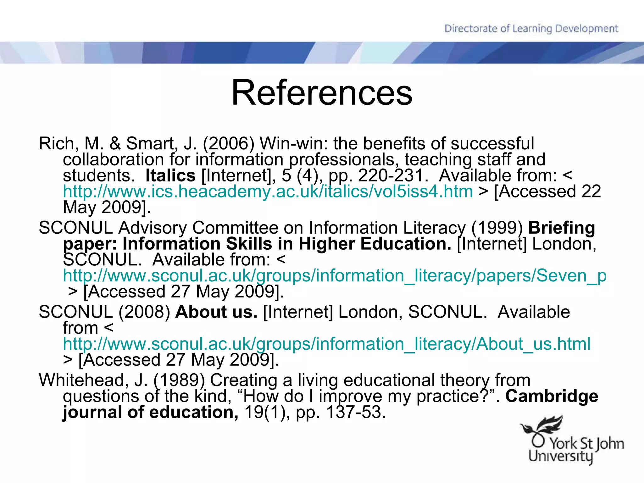 References Rich, M. & Smart, J. (2006) Win-win: the benefits of successful collaboration for information professionals, teaching staff and students.  Italics  [Internet], 5 (4), pp. 220-231.  Available from: <  http://www.ics.heacademy.ac.uk/italics/vol5iss4.htm  > [Accessed 22 May 2009]. SCONUL Advisory Committee on Information Literacy (1999)  Briefing paper: Information Skills in Higher Education.  [Internet] London, SCONUL.  Available from: <  http://www.sconul.ac.uk/groups/information_literacy/papers/Seven_pillars2.pdf  > [Accessed 27 May 2009]. SCONUL (2008)  About us.  [Internet] London, SCONUL.  Available from <  http://www.sconul.ac.uk/groups/information_literacy/About_us.html  > [Accessed 27 May 2009]. Whitehead, J. (1989) Creating a living educational theory from questions of the kind, “How do I improve my practice?”.  Cambridge journal of education,  19(1), pp. 137-53. 