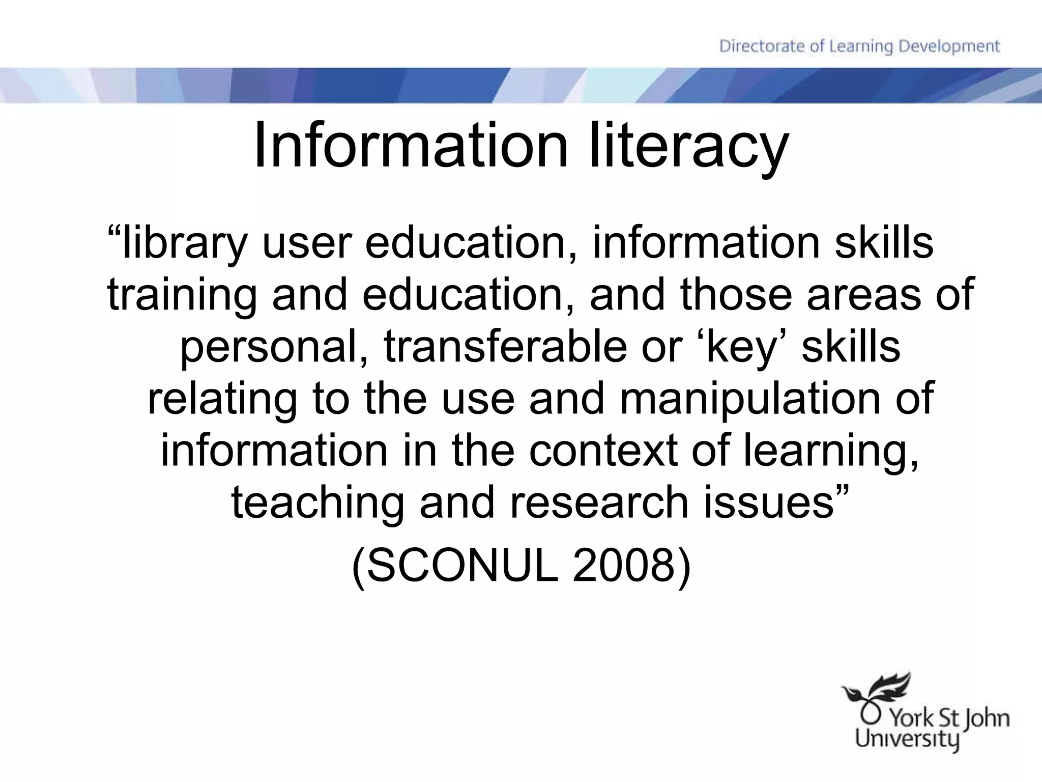 Information literacy “library user education, information skills training and education, and those areas of personal, transferable or ‘key’ skills relating to the use and manipulation of information in the context of learning, teaching and research issues” (SCONUL 2008) 