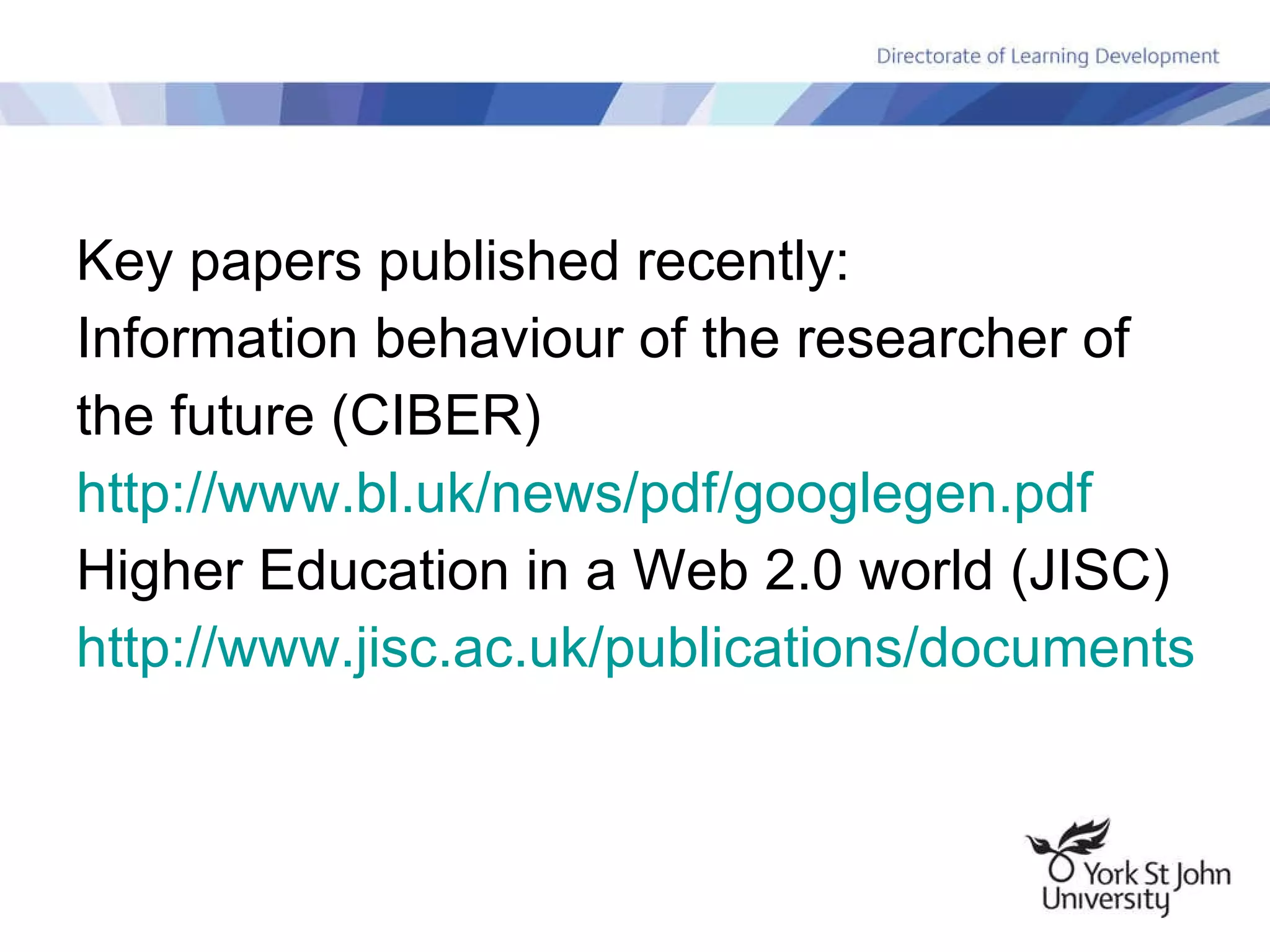 Key papers published recently: Information behaviour of the researcher of the future (CIBER) http:// www.bl.uk/news/pdf/googlegen.pdf Higher Education in a Web 2.0 world (JISC) http://www.jisc.ac.uk/publications/documents/heweb2.aspx   