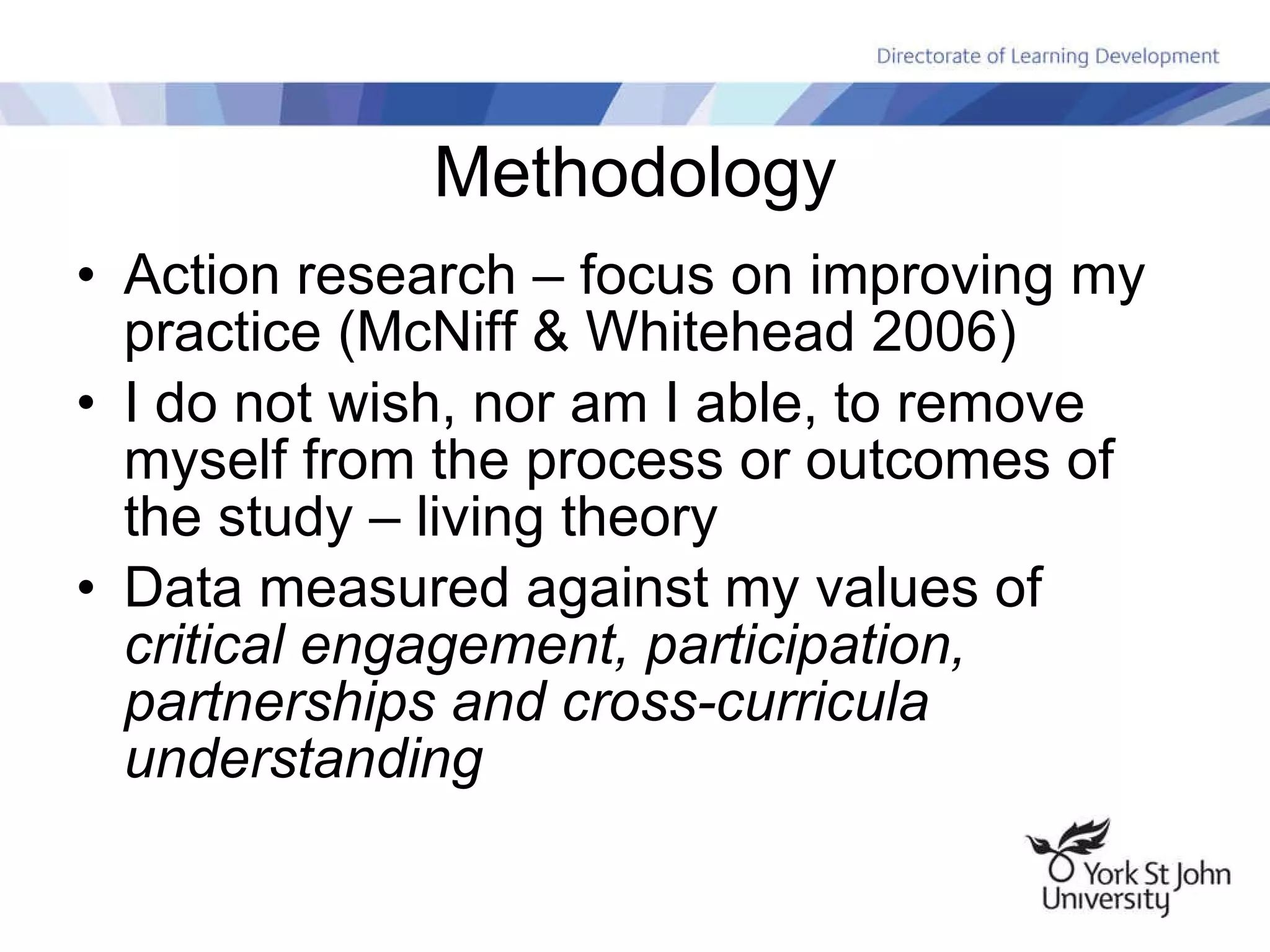 Methodology Action research – focus on improving my practice (McNiff & Whitehead 2006) I do not wish, nor am I able, to remove myself from the process or outcomes of the study – living theory Data measured against my values of  critical engagement, participation, partnerships and cross-curricula understanding 