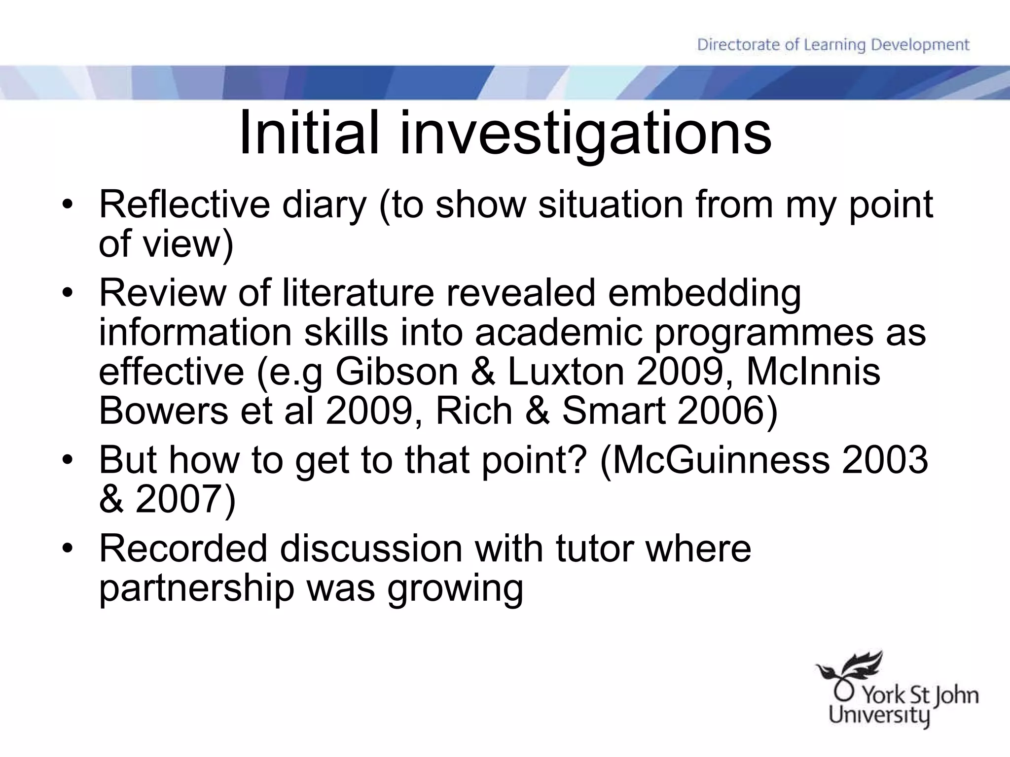 Initial investigations Reflective diary (to show situation from my point of view) Review of literature revealed embedding information skills into academic programmes as effective (e.g Gibson & Luxton 2009, McInnis Bowers et al 2009, Rich & Smart 2006) But how to get to that point? (McGuinness 2003 & 2007) Recorded discussion with tutor where partnership was growing 