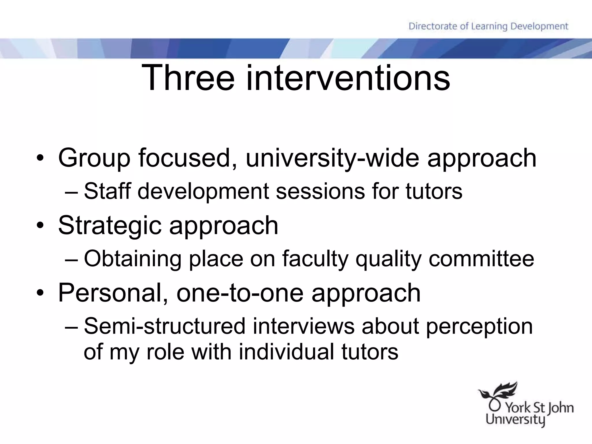 Three interventions Group focused, university-wide approach Staff development sessions for tutors Strategic approach Obtaining place on faculty quality committee Personal, one-to-one approach Semi-structured interviews about perception of my role with individual tutors 