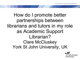 How do I promote better partnerships between librarians and tutors in my role as Academic Support Librarian? Clare McCluskey York St John University, UK 