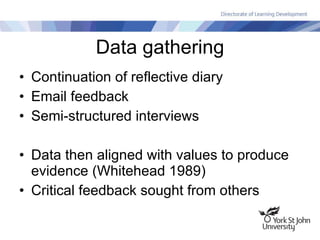 Data gathering Continuation of reflective diary Email feedback Semi-structured interviews Data then aligned with values to produce evidence (Whitehead 1989) Critical feedback sought from others 
